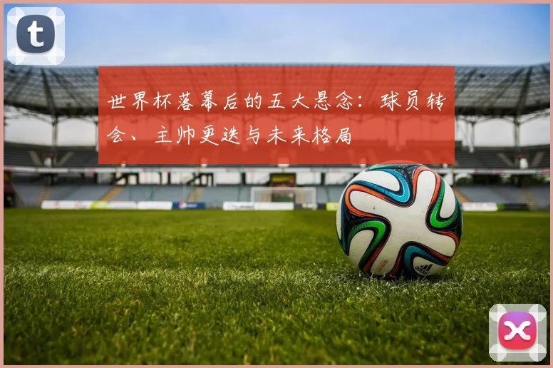 世界杯落幕后的五大悬念：球员转会、主帅更迭与未来格局
