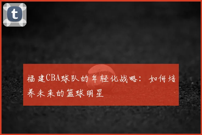 福建CBA球队的年轻化战略：如何培养未来的篮球明星