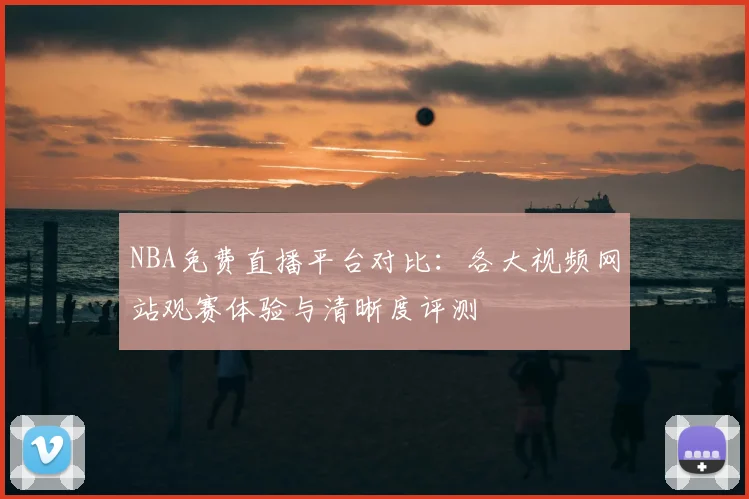 NBA免费直播平台对比:各大视频网站观赛体验与清晰度评测