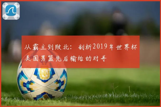 从霸主到败北：剖析2019年世界杯美国男篮先后输给的对手