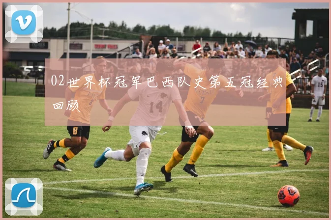 02世界杯冠军巴西队史第五冠经典回顾