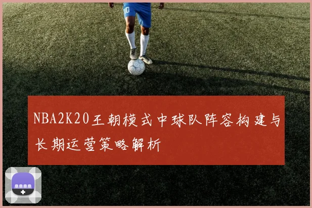 NBA2K20王朝模式中球队阵容构建与长期运营策略解析