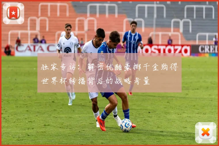独家专访：解密优酷豪掷千金购得世界杯转播背后的战略考量