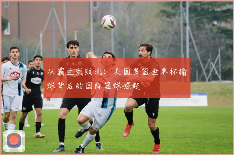 从霸主到败北：美国男篮世界杯输球背后的国际篮球崛起