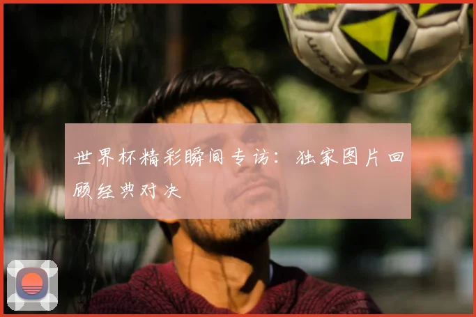 世界杯精彩瞬间专访：独家图片回顾经典对决
