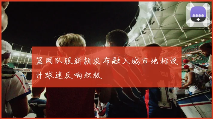 篮网队服新款发布融入城市地标设计球迷反响积极