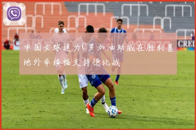 中国女球迷为C罗加油助威在胜利基地外举横幅支持德比战