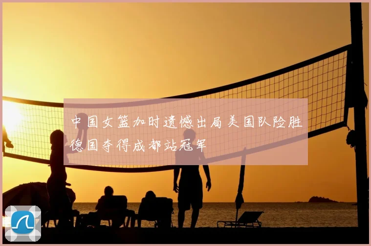 中国女篮加时遗憾出局美国队险胜德国夺得成都站冠军
