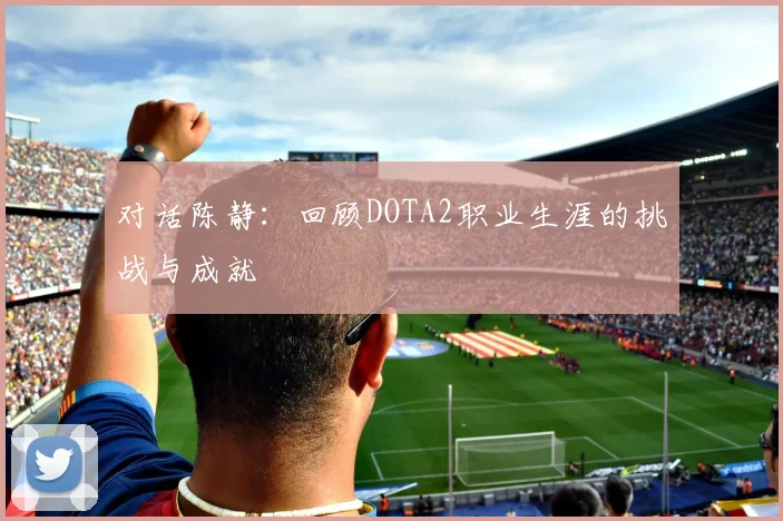 对话陈静:回顾DOTA2职业生涯的挑战与成就