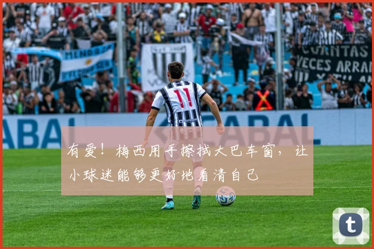 有爱!梅西用手擦拭大巴车窗,让小球迷能够更好地看清自己