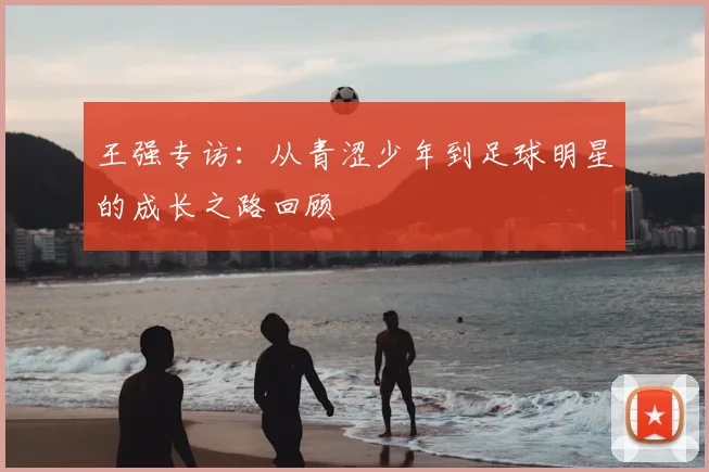 王强专访:从青涩少年到足球明星的成长之路回顾