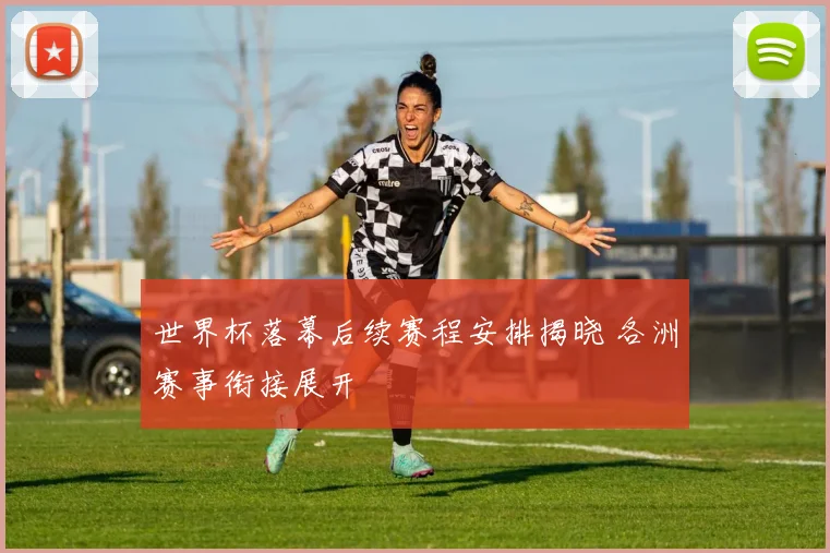 世界杯落幕后续赛程安排揭晓 各洲赛事衔接展开