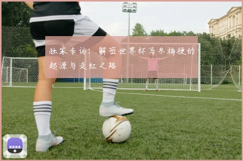 独家专访：解密世界杯马冬梅梗的起源与走红之路