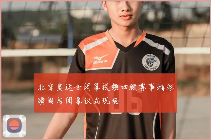 北京奥运会闭幕视频回顾赛事精彩瞬间与闭幕仪式现场