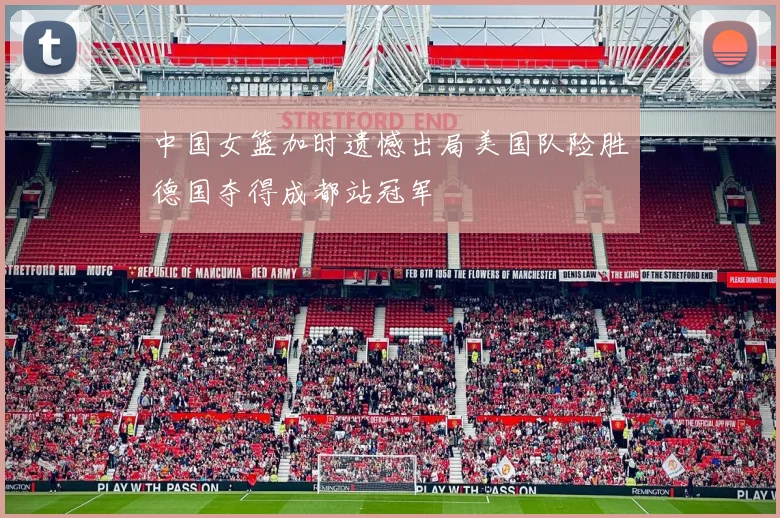 中国女篮加时遗憾出局美国队险胜德国夺得成都站冠军