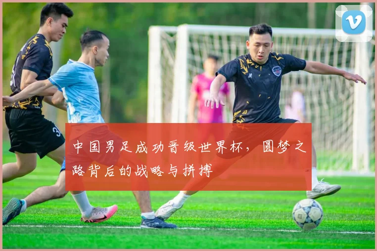 中国男足成功晋级世界杯，圆梦之路背后的战略与拼搏