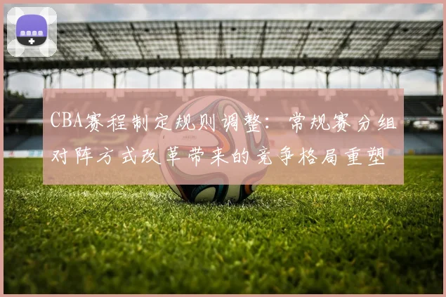 CBA赛程制定规则调整:常规赛分组对阵方式改革带来的竞争格局重塑