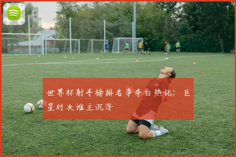世界杯射手榜排名争夺白热化：巨星对决谁主沉浮