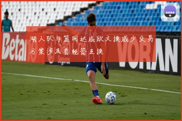 湖人队与篮网达成欧文换威少交易方案涉及首轮签互换