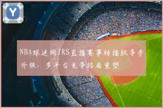 NBA球迷网JRS直播赛事转播权争夺升级,多平台竞争格局重塑