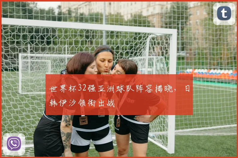 世界杯32强亚洲球队阵容揭晓，日韩伊沙领衔出战