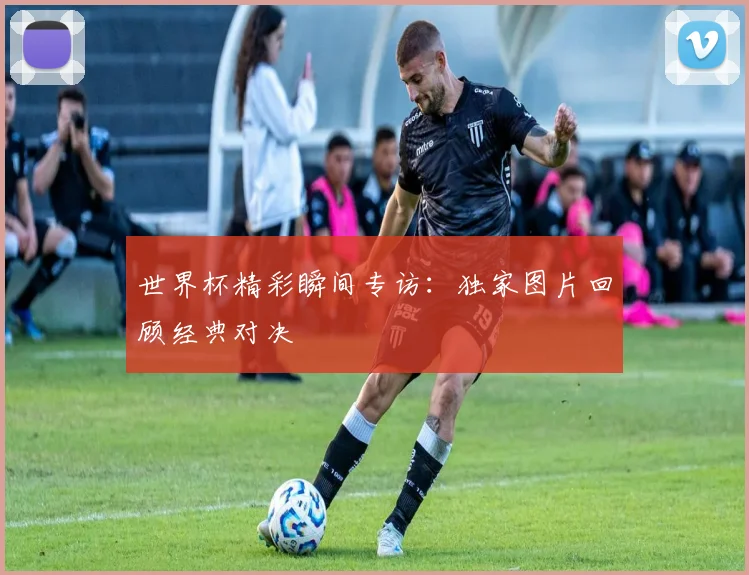 世界杯精彩瞬间专访：独家图片回顾经典对决