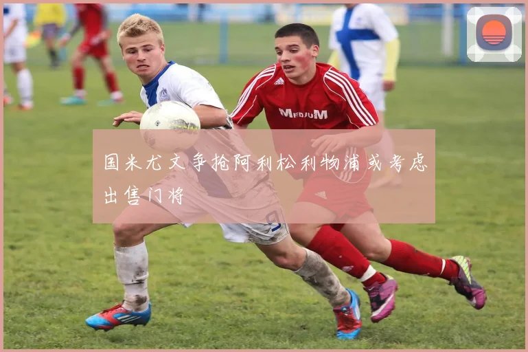 国米尤文争抢阿利松利物浦或考虑出售门将