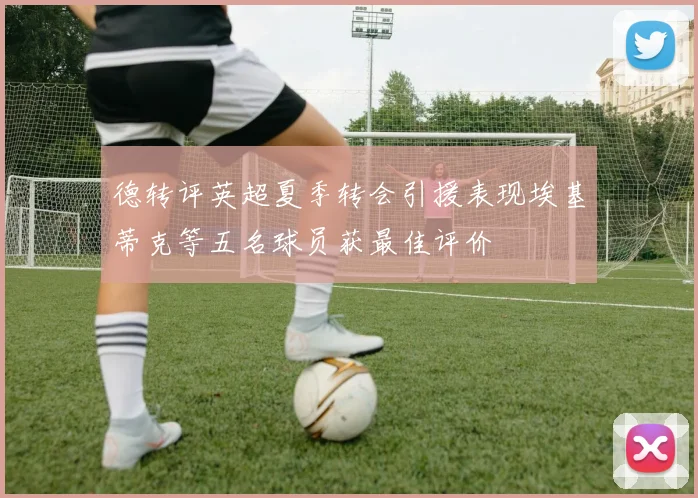 德转评英超夏季转会引援表现埃基蒂克等五名球员获最佳评价
